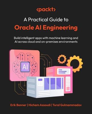 A Practical Guide to Oracle AI Engineering: Build intelligent apps with machine learning and AI across cloud and on-premises environments - Erik Benner,Hicham Assoudi,Tural Gulmammadov - cover