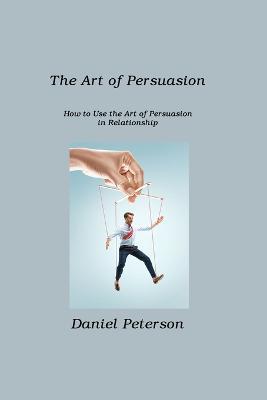 The Art of Persuasion: How to Use the Art of Persuasion in Relationship - Daniel Peterson - cover