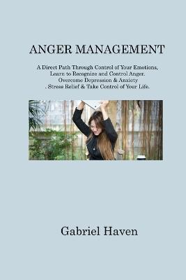Anger Management: A Direct Path Through Control of Your Emotions, Learn to Recognize and Control Anger. Overcome Depression & Anxiety. Stress Relief & Take Control of Your Life - Gabriel Haven - cover