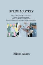 Scrum Mastery: A Direct Path to Professional Scrum Master. Scrum Framework Define an Outstanding Agile and Lean Development Team, Accelerating Performance