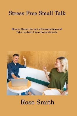 Stress-Free Small Talk: How to Master the Art of Conversation and Take Control of Your Social Anxiety - Rose Smith - cover