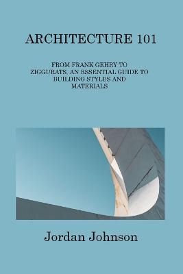 Architecture 101: From Frank Gehry to Ziggurats, an Essential Guide to Building Styles and Materials - Jordan Johnson - cover