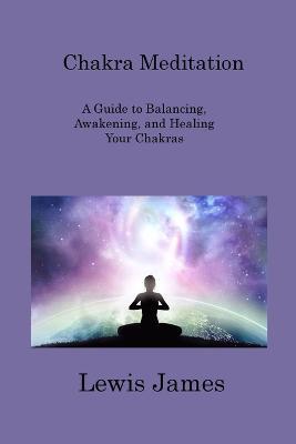 Chakra Meditation: A Guide to Balancing, Awakening, and Healing Your Chakras - Lewis James - cover
