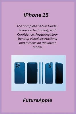 iPhone 15: The Complete Senior Guide - Embrace Technology with Confidence: Featuring step-by-step visual instructions and a focus on the latest model. - Future Apple - cover