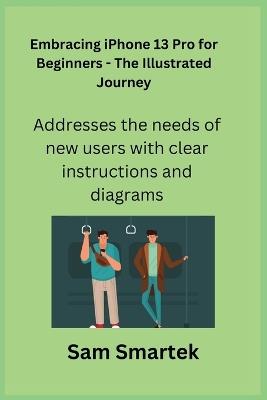 Embracing iPhone 13 Pro for Beginners - The Illustrated Journey: Addresses the needs of new users with clear instructions and diagrams. - Sam Smartek - cover