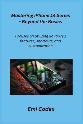 Mastering iPhone 14 Series - Beyond the Basics: Focuses on utilizing advanced features, shortcuts, and customization - Emi Codex - cover