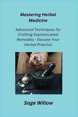 Mastering Herbal Medicine: Advanced Techniques for Crafting Sophisticated Remedies - Elevate Your Herbal Practice - Sage Willow - cover