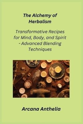 The Alchemy of Herbalism: Transformative Recipes for Mind, Body, and Spirit - Advanced Blending Techniques - Arcana Anthelia - cover