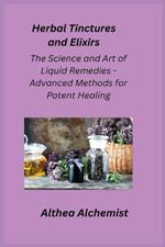 Herbal Tinctures and Elixirs: The Science and Art of Liquid Remedies - Advanced Methods for Potent Healing
