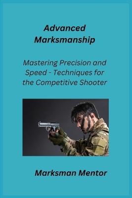 Advanced Marksmanship: Mastering Precision and Speed - Techniques for the Competitive Shooter - Marksman Mentor - cover