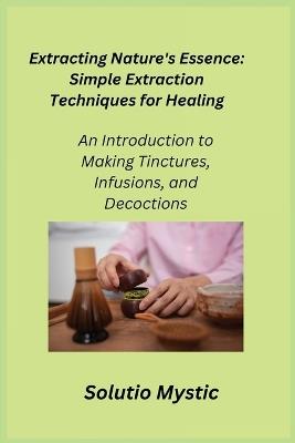 Extracting Nature's Essence: An Introduction to Making Tinctures, Infusions, and Decoctions - Solutio Mystic - cover