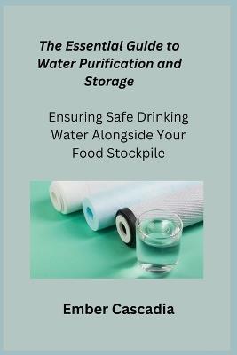 The Essential Guide to Water Purification and Storage: Ensuring Safe Drinking Water Alongside Your Food Stockpile - Ember Cascadia - cover