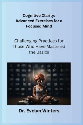 Cognitive Clarity: Advanced Exercises for a Focused Mind: Challenging Practices for Those Who Have Mastered the Basics - Evelyn Winters - cover