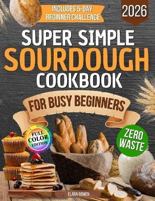 Super Simple Sourdough Cookbook for Busy Beginners: Quick, Natural and Foolproof Recipes to Use All Your Starter, Avoid Processed Foods and Bake with Confidence Even If You Have Failed Before - Elara Rowen - cover