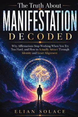 The Truth About Manifestation Decoded: Why Affirmations Stop Working When You Try Too Hard, and How to Actually Attract Through Identity and Inner Alignment - Elian Solace - cover