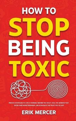 How to Stop Being Toxic: Proven Strategies to Catch Yourself Before You React, Heal the Wounds That Drive Your Worst Behavior, and Earn Back the Trust You've Lost - Erik Mercer - cover