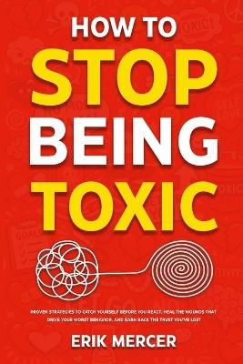 How to Stop Being Toxic: Proven Strategies to Catch Yourself Before You React, Heal the Wounds That Drive Your Worst Behavior, and Earn Back the Trust You've Lost - Erik Mercer - cover