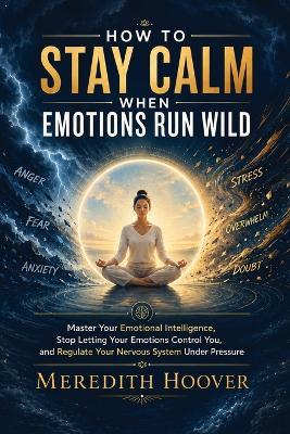 How to Stay Calm When Emotions Run Wild: Master Your Emotional Intelligence, Stop Letting Your Emotions Control You, and Regulate Your Nervous System Under Pressure - Meredith Hoover - cover