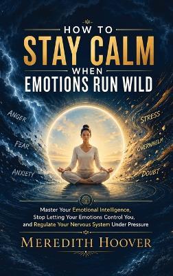 How to Stay Calm When Emotions Run Wild: Master Your Emotional Intelligence, Stop Letting Your Emotions Control You, and Regulate Your Nervous System Under Pressure - Meredith Hoover - cover
