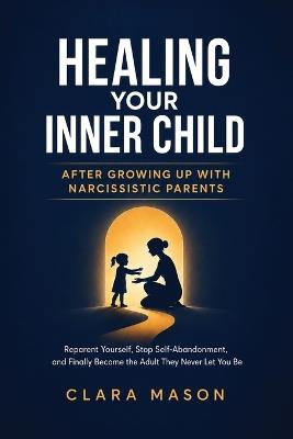 Healing Your Inner Child After Growing Up with Narcissistic Parents: Reparent Yourself, Stop Self-Abandonment, and Finally Become the Adult They Never Let You Be - Clara Mason - cover