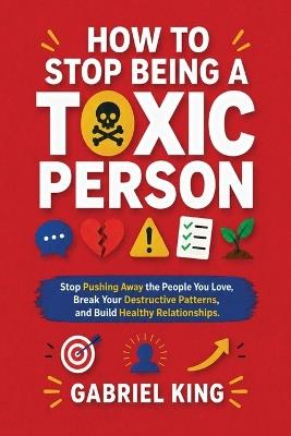 How to Stop Being a Toxic Person: Stop Pushing Away the People You Love, Break Your Destructive Patterns, and Build Healthy Relationships - Gabriel King - cover