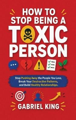 How to Stop Being a Toxic Person: Stop Pushing Away the People You Love, Break Your Destructive Patterns, and Build Healthy Relationships - Gabriel King - cover