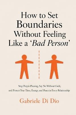 How to Set Boundaries Without Feeling Like a 'Bad Person': Stop People-Pleasing, Say No Without Guilt, and Protect Your Time, Energy, and Peace in Every Relationship - Gabriele Di Dio - cover