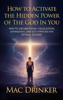How to Activate The Hidden Power of God in You: How to use Meditation, Visualization, Affirmation, and Self-Hypnosis for Optimal Success - Mac Drinker - cover