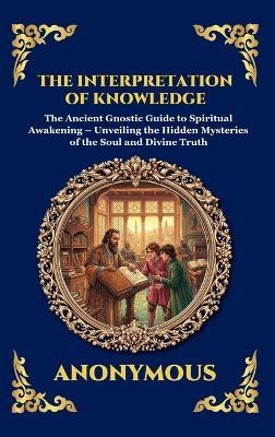 The Interpretation of Knowledge: The Ancient Gnostic Guide to Spiritual Awakening - Unveiling the Hidden Mysteries of the Soul and Divine Truth - Anonymous - cover