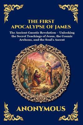 The First Apocalypse of James: The Ancient Gnostic Revelation - Unlocking the Secret Teachings of Jesus, the Cosmic Archons, and the Soul's Ascent - Anonymous - cover