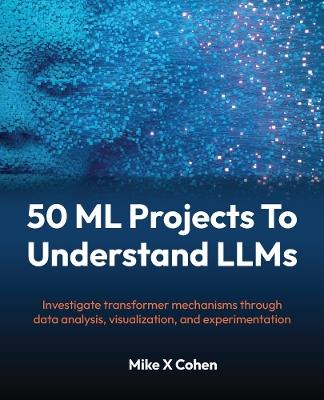 50 ML Projects To Understand LLMs: Investigate transformer mechanisms through data analysis, visualization, and experimentation - Mike X Cohen - cover