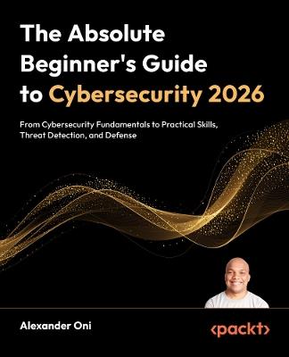 The Absolute Beginner's Guide to Cybersecurity 2026: From Cybersecurity Fundamentals to Practical Skills, Threat Detection, and Defense - Alexander Oni - cover