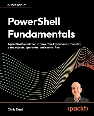 PowerShell Fundamentals: A practical foundation in PowerShell commands, modules, data, objects, operators, and control flow - Chris Dent - cover