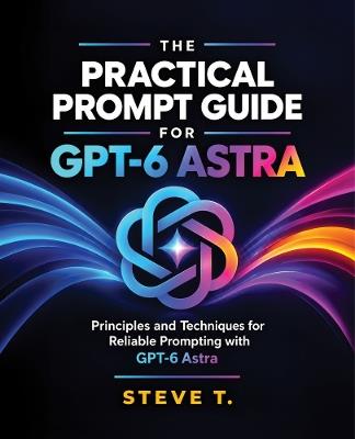 The Practical Prompt Guide for GPT-6 Astra: Principles and Techniques for Reliable Prompting with GPT-6 Astra - Steve T. - cover