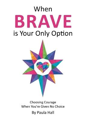 When Brave is Your Only Option: Choosing Courage When You're Given No Choice - Paula Hall - cover