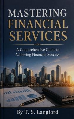 Mastering Financial Services: A Comprehensive Guide to Achieving Financial Success - T S Langford - cover
