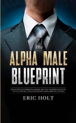 The Alpha Male Blueprint: Discover What Women Really Want and Make Them Chase You With Dating Secrets to Become a Charming, Confident, Powerful, and Legendary Alpha Man in No Time. - Eric Holt - cover