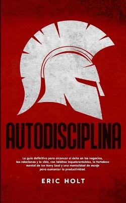 Autodisciplina: La gu?a definitiva para alcanzar el ?xito en los negocios, las relaciones y la vida, con h?bitos: inquebrantables, la fortaleza mental de los Navy Seal y una mentalid - Eric Holt - cover
