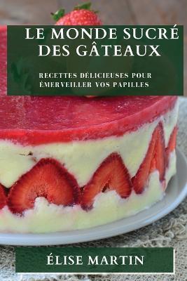 Le Monde Sucre des Gateaux: Recettes Delicieuses pour Emerveiller vos Papilles - Elise Martin - cover