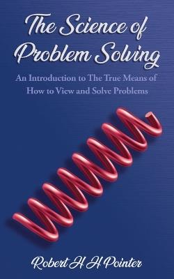 The Science of Problem Solving: An Introduction to The True Means Of How To View And Solve Problems - Robert H H Pointer - cover