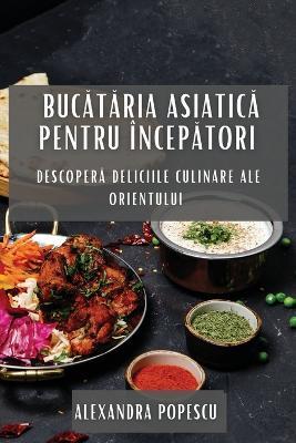 Buc&#259;t&#259;ria Asiatic&#259; pentru Încep&#259;tori: Descoper&#259; Deliciile Culinare ale Orientului - Alexandra Popescu - cover
