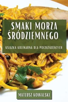 Smaki Morza &#346;ródziemnego: Ksi&#261;&#380;ka Kulinarna dla Pocz&#261;tkuj&#261;cych - Mateusz Kowalski - cover