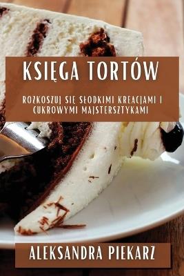Ksi&#281;ga Tortów: Rozkoszuj si&#281; Slodkimi Kreacjami i Cukrowymi Majstersztykami - Aleksandra Piekarz - cover