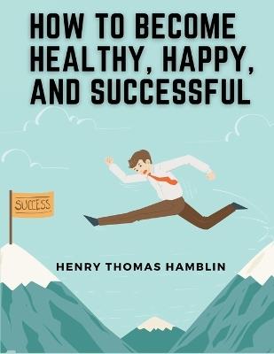 How to Become Healthy, Happy, and Successful: Within You is the Power - Henry Thomas Hamblin - cover