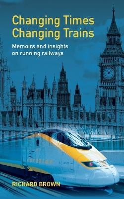 Changing Times Changing Trains: Memoirs and Insights on Running Railways - Richard Brown - cover