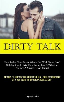 Dirty Talk: How To Let Your Inner Whore Out With Some Good Old-fashioned Dirty Talk Regardless Of Whether You Are A Novice Or An Expert (The Complete Guide That Will Enlighten You On All There Is To Know About Dirty Talk. Change The Way You Experience Sexuality) - Bryon Patrick - cover