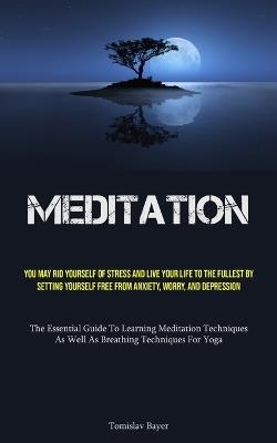Meditation: You May Rid Yourself Of Stress And Live Your Life To The Fullest By Setting Yourself Free From Anxiety, Worry, And Depression (The Essential Guide To Learning Meditation Techniques, As Well As Breathing Techniques For Yoga) - Tomislav Bayer - cover