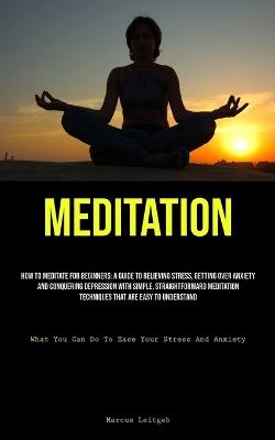 Meditation: How To Meditate For Beginners: A Guide To Relieving Stress, Getting Over Anxiety, And Conquering Depression With Simple, Straightforward Meditation Techniques That Are Easy To Understand (What You Can Do To Ease Your Stress And Anxiety) - Marcus Leitgeb - cover