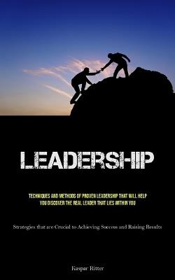 Leadership: Techniques and Methods of Proven Leadership That Will Help You Discover the Real Leader That Lies Within You (Strategies that are Crucial to Achieving Success and Raising Results) - Kaspar Ritter - cover