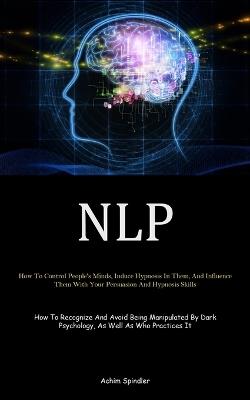 Nlp: How To Control People's Minds, Induce Hypnosis In Them, And Influence Them With Your Persuasion And Hypnosis Skills (How To Recognize And Avoid Being Manipulated By Dark Psychology, As Well As Who Practices It) - Achim Spindler - cover